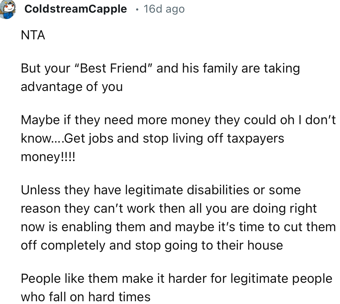“Unless they have legitimate disabilities or some reason they can’t work then all you are doing right now is enabling them and maybe it’s time to cut them off completely and stop going to their house.”