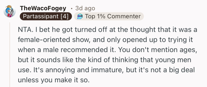“ NTA. I bet he got turned off at the thought that it was a female-oriented show, and only opened up to trying it when a male recommended it.”