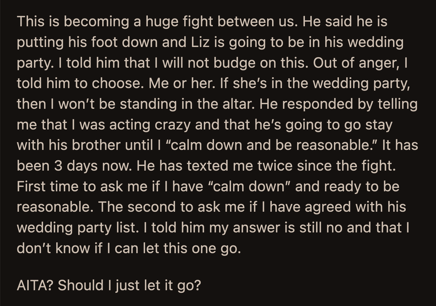 Neither budged. OP asked her fiancé to choose between her and Liz. Her fiancé said OP was crazy and left to stay with his brother. He said he would only come home when OP calmed down and decided to be reasonable.