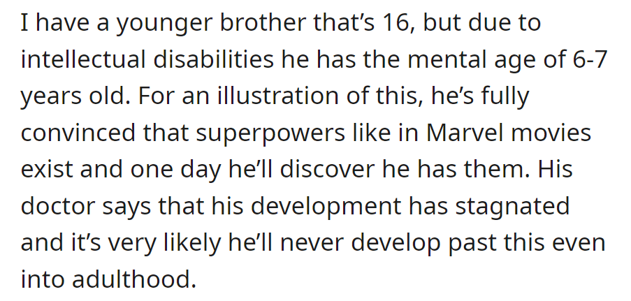 OP's 16-year-old brother, mentally 6-7 due to disabilities, dreams of superpowers. Development stalled; limited progress into adulthood predicted.