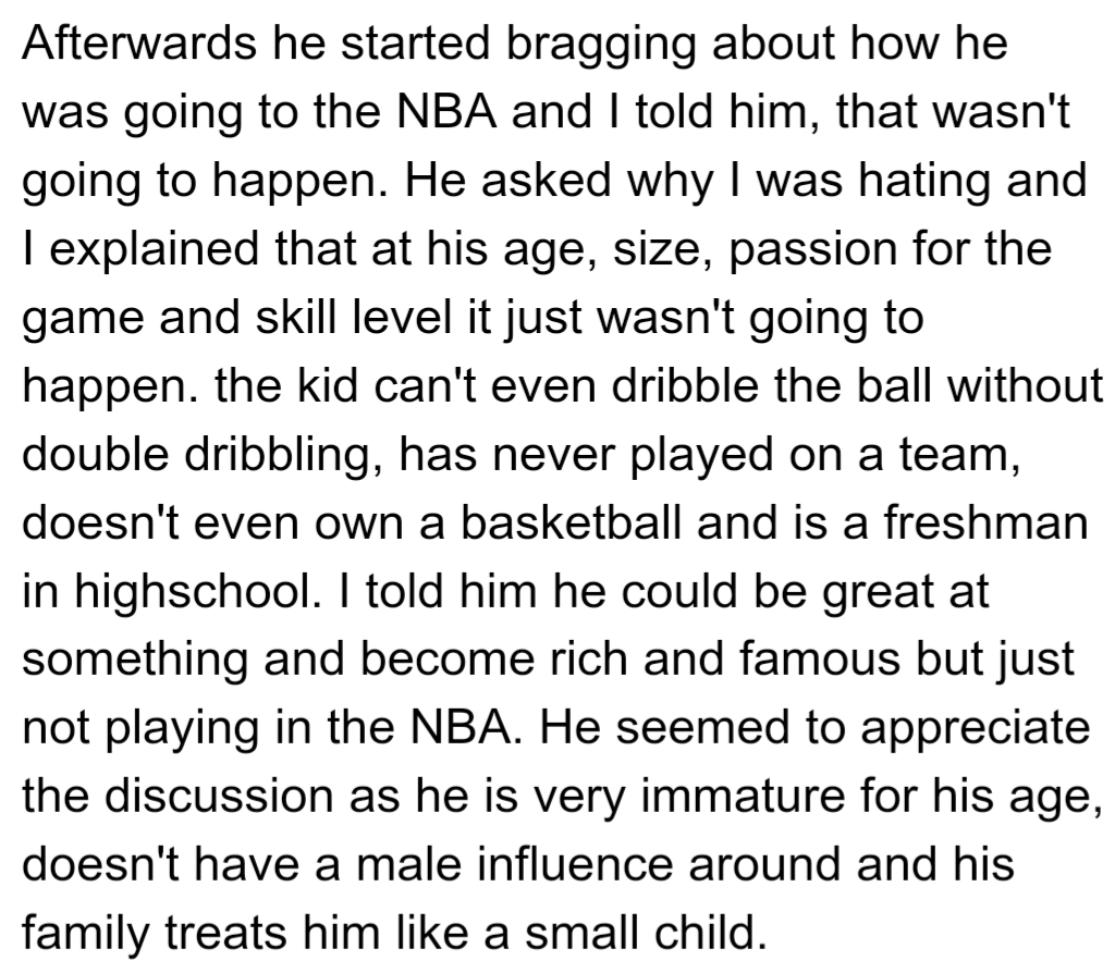 OP told his girlfriend's nephew he wasn't NBA material due to his age, size, and skill, and OP encouraged him to find another passion to excel in, as he has the potential to succeed elsewhere.