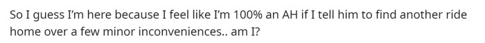 He wants to know if he's the asshole and assumes that he is because he's telling him to find another ride for reasons that aren't that serious.