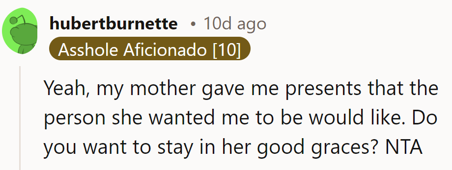 It seems like his mother's wrapping up presents for the person she wishes he'd be. Want to stay in her good books? He's NTA.