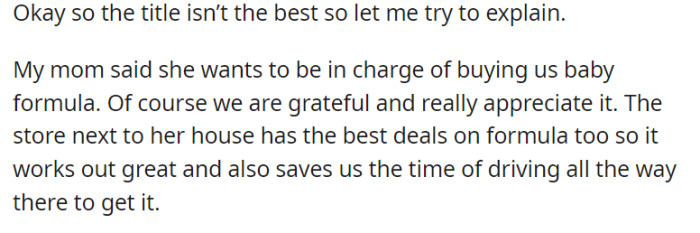 In a heartwarming gesture of support, OP's mother takes charge of procuring baby formula for their family, a responsibility they deeply appreciate. The added convenience of a nearby store with the best deals on formula proves to be a time-saving blessing, sparing them the need to travel long distances for this essential item.