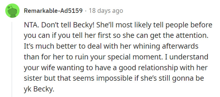 Given Becky's attention-seeking tendencies and the risk of her spoiling the announcement, it's understandable that you'd prefer not to tell her about the pregnancy. Prioritizing your own happiness and avoiding potential complications is a reasonable decision.