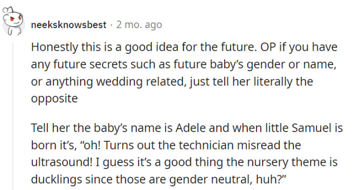For future secrets, go all-in with the opposite info. Baby's name is Adele, and when Samuel arrives, blame it on the gender-neutral duckling-themed nursery!