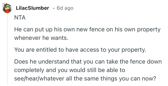 “He can put up his own new fence on his own property whenever he wants. You are entitled to have access to your property.”