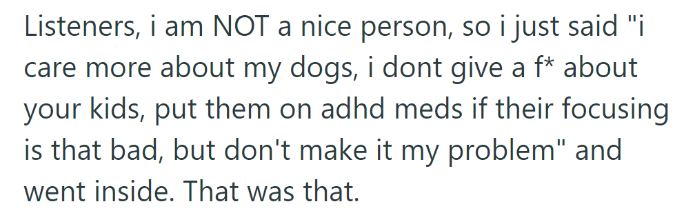 They prioritized their dogs over the neighbor's concerns, suggesting medication for the kids' focus issues, and went inside.