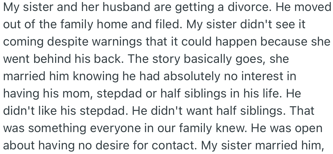OP’s sister is getting a divorce from her husband and did not see it coming. The husband wanted no contact with his family, however OP’s sister went behind his back to initiate contact with them.