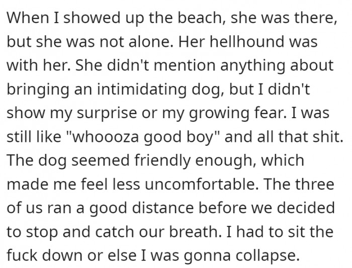 He shows up, knowing that the agenda for the second date was an early morning run, which he is not physically prepared for. However, it’s not just her he ends up seeing on the beach—her hellhound was with her.