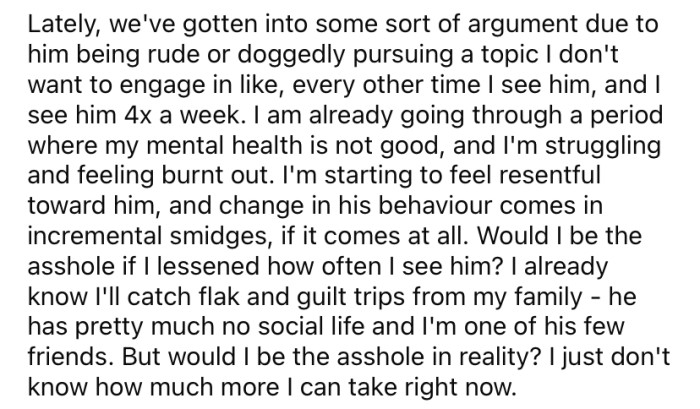 The OP says they see their brother four times a week, and almost every time he will start an argument.