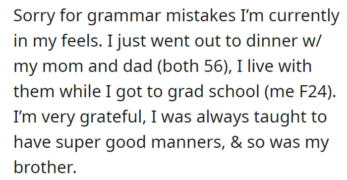 OP had dinner with parents, and they're living with them for grad school. OP's grateful for their support and good manners upbringing, along with her brother.