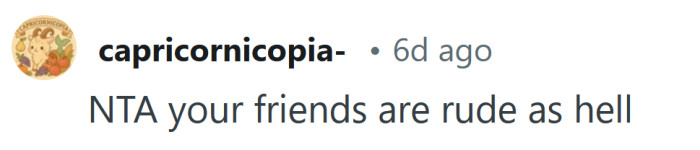 Your friends are extremely rude.