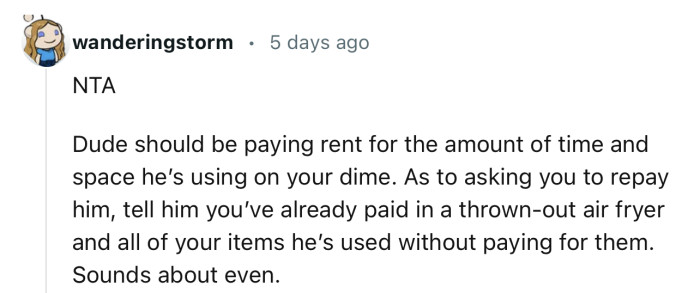 “NTA…Dude should be paying rent for the amount of time and space he’s using on your dime.”