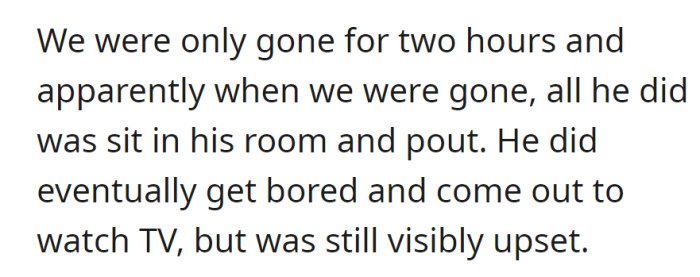 With OP gone for two hours; he spent the time sulking in his room, eventually coming out to watch TV but remained visibly upset.