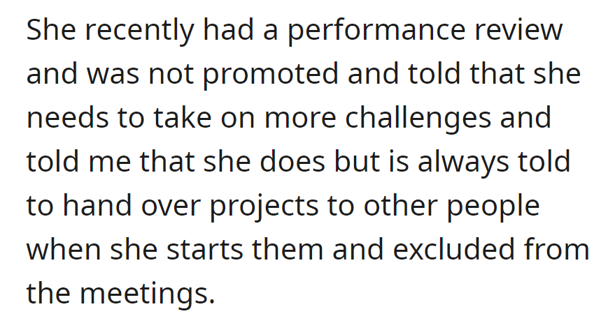 No promotion in the recent review; she was advised to take on more challenges. She claims she's often asked to hand over projects and is excluded from meetings.