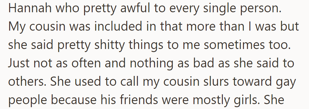 Hannah, a girl in school, was mean to everyone, especially the cousin, using derogatory language because of his female friends. She also targeted the asker.