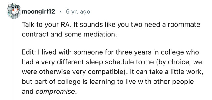 “Talk to your RA. It sounds like you two need a roommate contract and some mediation.”