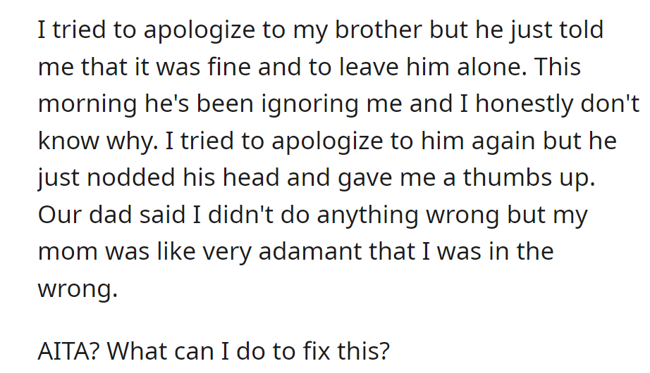 OP apologized to their brother, who now ignores them. The dad thinks they did nothing wrong, but the mom disagrees.