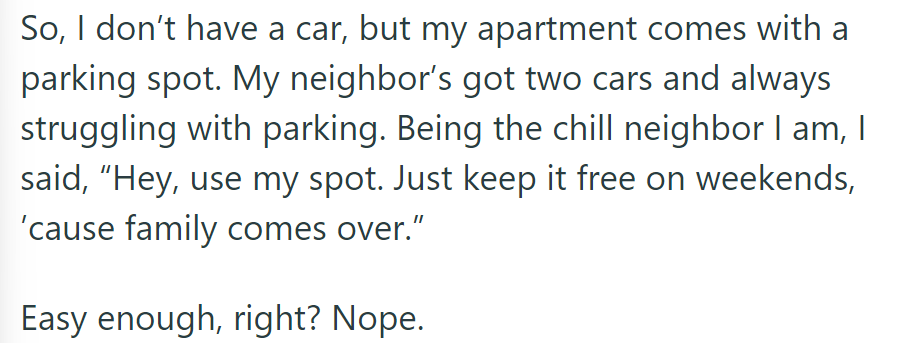 OP offered their parking spot to a neighbor with two cars, expecting it to be simple. However, complications arose.