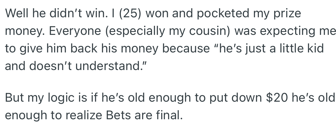 OP won the bet instead while the cousin and other family members expected the money to be refunded. However, OP refused and pointed out that since the cousin was old enough to bet, he was old enough to lose.