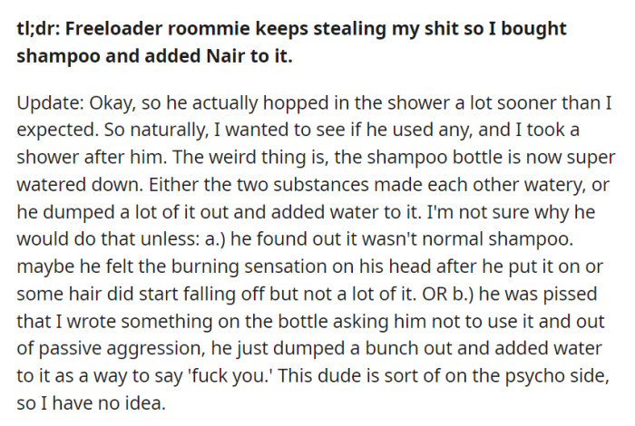 To stop the freeloading roommate from using their shampoo, they added Nair. After discovering the shampoo was watered down, they're puzzled by whether it was an unintended reaction or a passive-aggressive response from their unpredictable roommate.