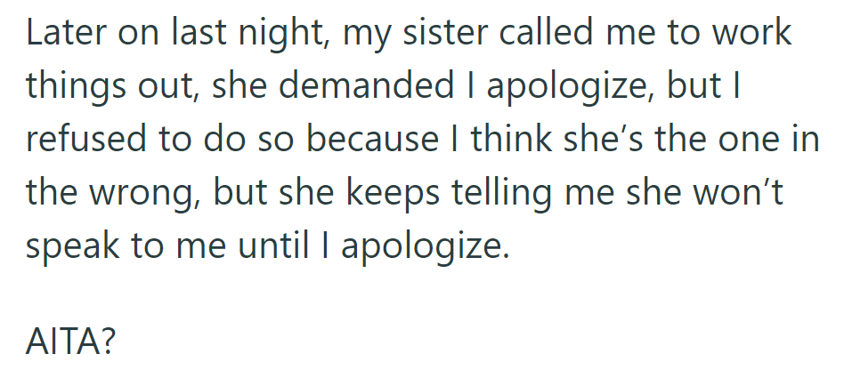 Her sister demanded an apology; she refused. Her sister won't speak until she apologizes, leaving her to wonder if she was in the wrong.