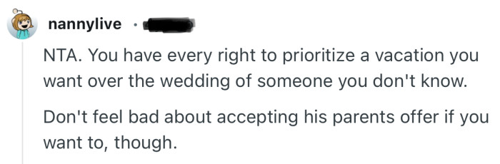 “NTA. You have every right to prioritize a vacation you want over the wedding of someone you don't know.”