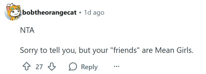 Your friends are 'Mean Girls'.