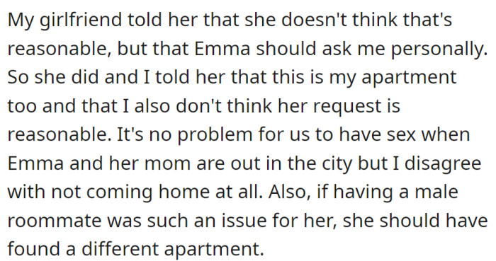 Emma asked OP to leave for the weekend due to her mom's discomfort. OP disagreed, citing shared apartment rights and suggesting Emma choose elsewhere if her male roommate is an issue.