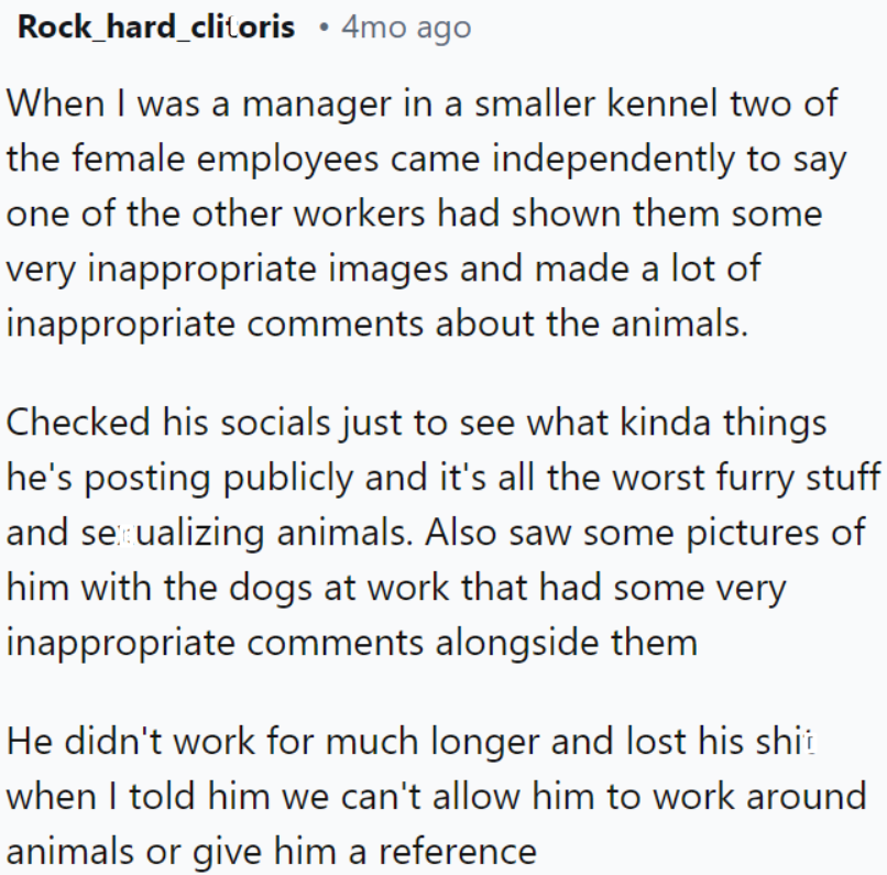 Two female employees reported a coworker for sharing inappropriate images and comments about animals; after confirming his disturbing social media posts, he was promptly dismissed and reacted poorly when informed he couldn't continue working or receive a reference.