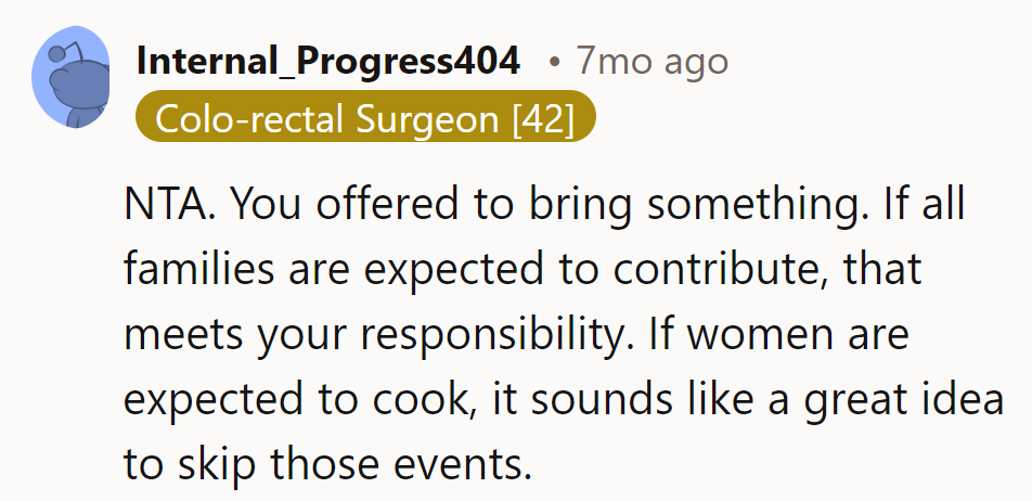 Offering to bring something suffices. If it's all about women cooking, they'll skip those events. Bon appétit without them!