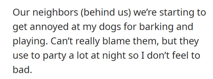 The neighbors behind their house have, in some way, shown their annoyance at the loud woofs from the dogs, understandably so. However, OP doesn’t feel that much guilt since these people used to host parties a lot during the evenings.