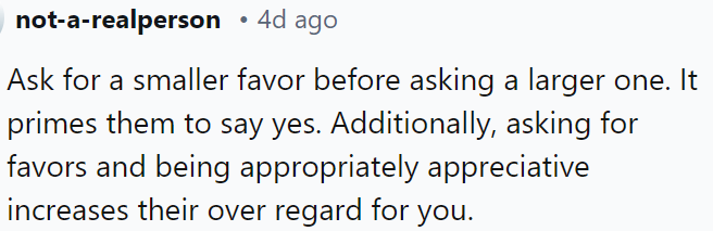 Ask for a small favor first to increase the likelihood of a positive response when you need a bigger one.