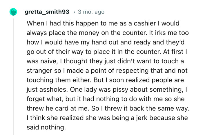 “When I had this happen to me as a cashier, I would always place the money on the counter.”