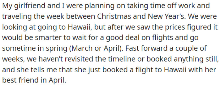 OP and his girlfriend postponed their Hawaii trip due to high prices, planning to go in spring. The girlfriend later booked a trip with her best friend in April without discussing it with OP.