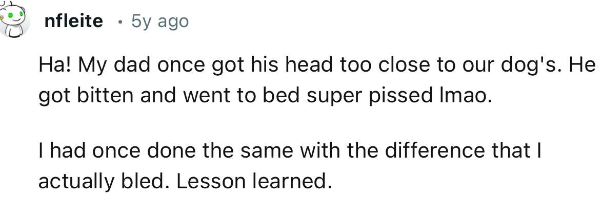“Ha! My dad once got his head too close to our dog's. He got bitten and went to bed super pissed, lmao.”