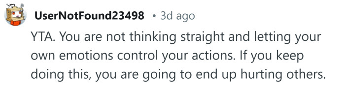 You're letting your emotions control your actions.