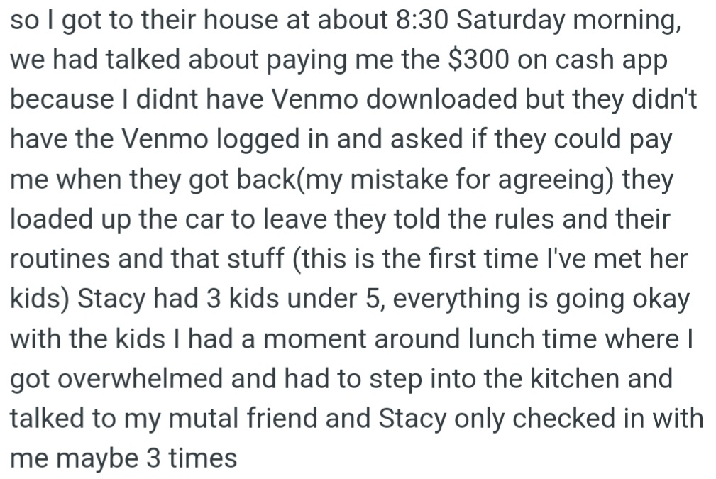 OP went to Stacy's house on Saturday at 8:30 AM. The plan for getting paid changed, and OP said it was okay to wait. OP took care of Stacy's three little kids, which was a bit tough for a while, and Stacy called to check in only three times. OP still hasn't been paid the agreed amount ($300).