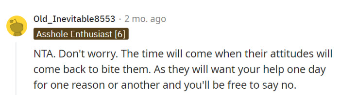 They're absolutely right; karma has a way of returning the favor. When the time comes for their parents to seek help, OP can savor the sweet freedom of saying no.