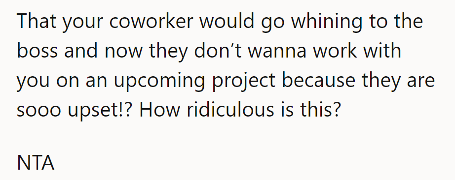 It’s ridiculous that her coworker whined to the boss and now avoids working with her. NTA.