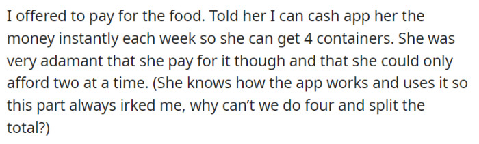 Despite OP's willingness to contribute financially and provide a solution through a cash app, their mother remains insistent on personally paying for only two containers at a time, citing her financial constraints. OP finds themselves puzzled by the situation, as their mother is familiar with the cash app and its convenience, leaving them wondering why they can't split the cost and ensure a more reliable supply of formula.