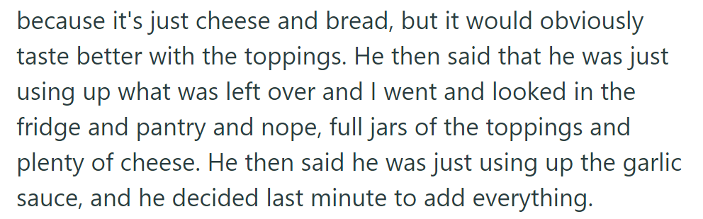 The husband claimed he used leftovers, but OP found full jars of toppings and plenty of cheese. He added garlic sauce at the last minute.