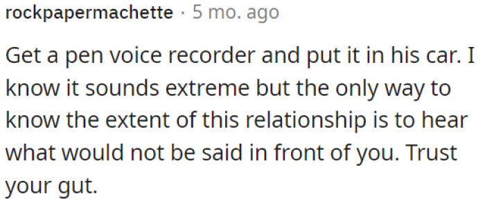 OP could install a discreet voice recorder in his car to uncover the hidden aspects of the relationship.