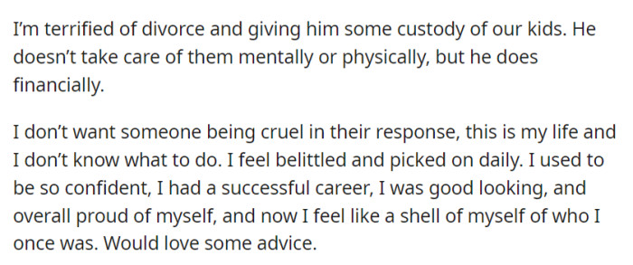She's trapped in a damaging relationship, terrified of divorce due to concerns about custody, while yearning for advice and support to regain her lost confidence and self-esteem.