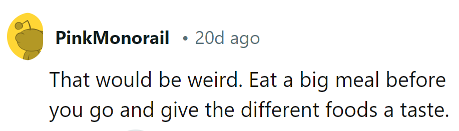 Skip the oddity, fuel up beforehand, and dive into the culinary adventure like a fearless gourmet!