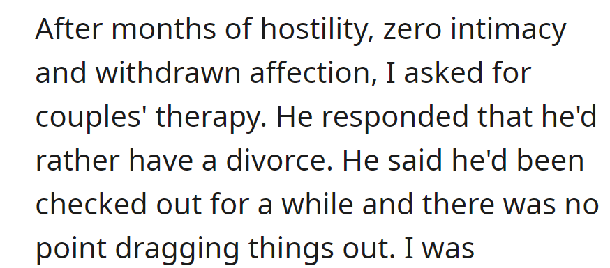Amidst months of hostility and no intimacy, she proposed therapy. He opted for divorce, having checked out and preferring not to prolong the situation.