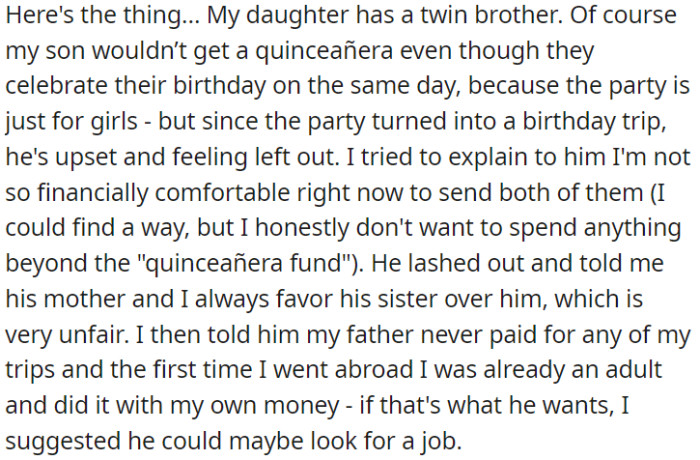 OP's daughter and son are twins, but the traditional quinceañera is for girls only. Now, his son is upset because he's excluded from the birthday trip that replaced the party.
