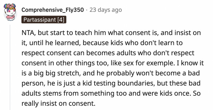 OP's stepson is testing boundaries, and it should be nipped in the bud. Consent is an important lesson to learn. If they let him continue this, he will not be a good adult.