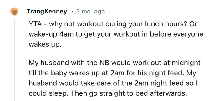 “YTA - why not workout during your lunch hours? Or wake up at 4 AM to get your workout in before everyone wakes up.”